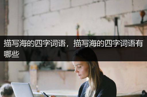 描写海的四字词语，描写海的四字词语有哪些